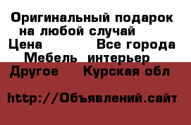 Оригинальный подарок на любой случай!!!! › Цена ­ 2 500 - Все города Мебель, интерьер » Другое   . Курская обл.